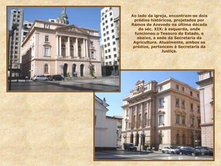 Ao lado da igreja, encontram-se dois
prédios históricos, projetados por
Ramos de Azevedo na última década
do séc. XIX: à esquerda, onde
funcionou o Tesouro do Estado, e
abaixo, a sede da Secretaria da
Agricultura. Atualmente, ambos os
prédios, pertencem à Secretaria da
Justiça.
 