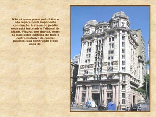 Não há quem passe pelo Pátio e
não repare nesta imponente
construção: trata-se do prédio
onde está instalado o Tribunal de
Alçada. Figura, sem dúvida, entre
os mais belos edifícios de todo o
centro histórico da capital
paulista. Sua construção é dos
anos 30.
 