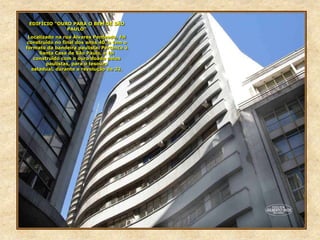 EDIFÍCIO “OURO PARA O BEM DE SÃO
PAULO”
Localizado na rua Álvares Penteado, foi
construído no final dos anos 40, e tem o
formato da bandeira paulista. Pertence à
Santa Casa de São Paulo, e foi
construído com o ouro doado pelos
paulistas, para o tesouro
estadual, durante a revolução de 32.
 