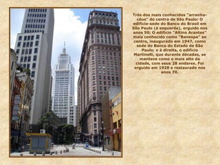 Três dos mais conhecidos “arranha-
céus” do centro de São Paulo: O
edifício-sede do Banco do Brasil em
São Paulo (à esquerda), erguido nos
anos 50; O edifício “Altino Arantes”
mais conhecido como “Banespa” ao
centro, inaugurado em 1947, como
sede do Banco do Estado de São
Paulo; e à direita, o edifício
Martinelli, que durante décadas, se
manteve como o mais alto da
cidade, com seus 28 andares. Foi
erguido em 1928 e restaurado nos
anos 70.
 