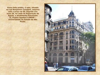 Outro belo prédio, é este, situado
na rua Benjamim Constant, esquina
com a praça da Sé. Erguido nos
anos 20, foi sede da Repartição de
Águas, e atualmente funcionam
aí, órgãos ligados à UNESP –
Universidade do Estado de São
Paulo.
 