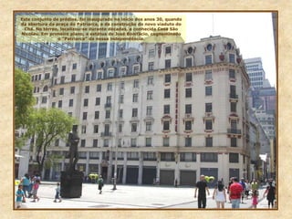 Este conjunto de prédios, foi inaugurado no início dos anos 30, quando
da abertura da praça do Patriarca, e da construção do novo viaduto do
Chá. No térreo, localizou-se durante décadas, a conhecida Casa São
Nicolau. Em primeiro plano, a estátua de José Bonifácio, cognominado
o “Patriarca” da nossa independência.
 