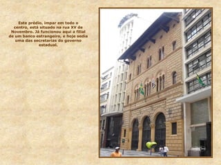 Este prédio, impar em todo o
centro, está situado na rua XV de
Novembro. Já funcionou aqui a filial
de um banco estrangeiro, e hoje sedia
uma das secretarias do governo
estadual.
 