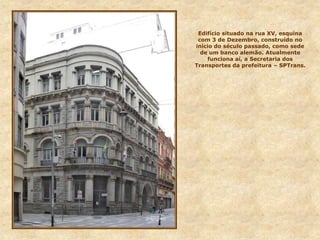 Edifício situado na rua XV, esquina
com 3 de Dezembro, construído no
início do século passado, como sede
de um banco alemão. Atualmente
funciona aí, a Secretaria dos
Transportes da prefeitura – SPTrans.
 