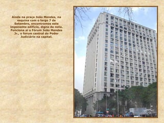 Ainda na praça João Mendes, na
esquina com o largo 7 de
Setembro, encontramos este
imponente edifício, digno de nota.
Funciona aí o Fórum João Mendes
Jr., o forum central do Poder
Judiciário na capital.
 