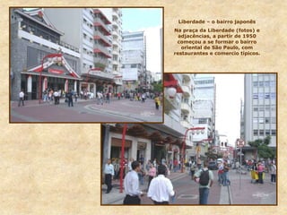 Liberdade – o bairro japonês
Na praça da Liberdade (fotos) e
adjacências, a partir de 1950
começou a se formar o bairro
oriental de São Paulo, com
restaurantes e comercio típicos.
 