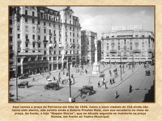 Aqui vemos a praça do Patriarca em foto de 1934. Como o novo viaduto do Chá ainda não
havia sido aberto, não existia ainda a Galeria Prestes Maia, com sua escadaria no meio da
praça. Ao fundo, a loja “Mappin Stores”, que na década seguinte se instalaria na praça
Ramos, em frente ao Teatro Municipal.
 