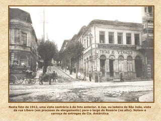 Nesta foto de 1912, uma vista contrária à da foto anterior. A rua, ou ladeira de São João, vista
da rua Líbero (em processo de alargamento) para o largo do Rosário (no alto). Notem a
carroça de entregas da Cia. Antárctica
 