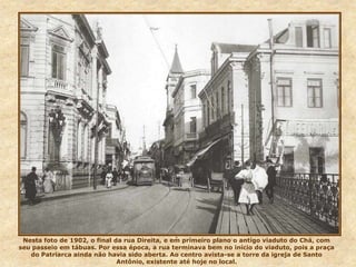 .
Nesta foto de 1902, o final da rua Direita, e em primeiro plano o antigo viaduto do Chá, com
seu passeio em tábuas. Por essa época, a rua terminava bem no início do viaduto, pois a praça
do Patriarca ainda não havia sido aberta. Ao centro avista-se a torre da igreja de Santo
Antônio, existente até hoje no local.
 