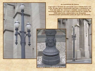 As Luminárias do Centro
Logo após o término da concessão que a cidade tinha com
a cia. de gás, para a iluminação das ruas, a prefeitura, no
final dos anos 20, começou a instalar esses postes de
iluminação elétrica, por toda a zona central da cidade. Em
1968 eles foram restaurados e as lâmpadas
incandescentes substituídas pelas de vapor de mercúrio.
 