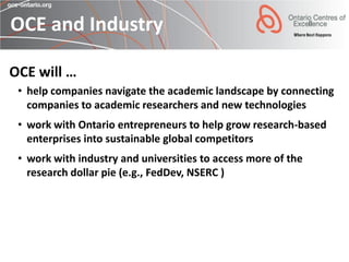OCE and Industry

OCE will …
 • help companies navigate the academic landscape by connecting
   companies to academic researchers and new technologies
 • work with Ontario entrepreneurs to help grow research-based
   enterprises into sustainable global competitors
 • work with industry and universities to access more of the
   research dollar pie (e.g., FedDev, NSERC )
 