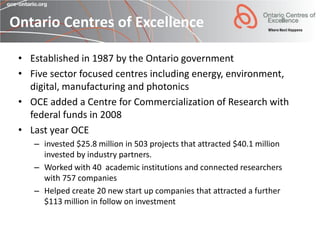 Ontario Centres of Excellence

 • Established in 1987 by the Ontario government
 • Five sector focused centres including energy, environment,
   digital, manufacturing and photonics
 • OCE added a Centre for Commercialization of Research with
   federal funds in 2008
 • Last year OCE
    – invested $25.8 million in 503 projects that attracted $40.1 million
      invested by industry partners.
    – Worked with 40 academic institutions and connected researchers
      with 757 companies
    – Helped create 20 new start up companies that attracted a further
      $113 million in follow on investment
 