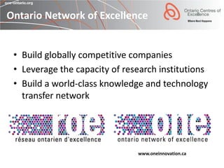 Ontario Network of Excellence


 • Build globally competitive companies
 • Leverage the capacity of research institutions
 • Build a world-class knowledge and technology
   transfer network




                               www.oneinnovation.ca
 