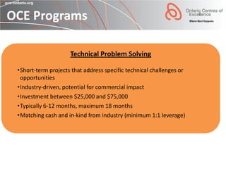 OCE Programs

                     Technical Problem Solving

 •Short-term projects that address specific technical challenges or
  opportunities
 •Industry-driven, potential for commercial impact
 •Investment between $25,000 and $75,000
 •Typically 6-12 months, maximum 18 months
 •Matching cash and in-kind from industry (minimum 1:1 leverage)
 