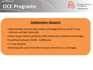OCE Programs

                      Collaborative Research

 •Helps develop commercially-viable technology that can result in new
  revenues and high-value jobs
 •Solves tough industry problems while advancing innovative technologies
 •Investment between $150K - $200K/year
 •1-3 year projects
 •Matching cash and in-kind from industry (minimum 1:1 leverage)
 