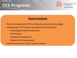 OCE Programs

                          Market Readiness

 •Further development of IP from Ontario universities and colleges
 •Advancement of IP towards successful commercialization
     •Technology & Market Assessment
     •IP Protection
     •Prototype Development
     •Business Plan Development
 •Investment between $10K - $72K per project
 