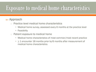  Approach
o Practice level medical home characteristics
• Medical home survey, assessed every 6 months at the practice level
• Feasibility
o Patient exposure to medical home
• Medical home characteristics of most common/most recent practice
• > 1 encounter 18 months prior to/6 months after measurement of
medical home characteristics
 