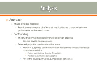  Approach
o Mixed effects models:
• Practice-level analysis of effects of medical home characteristics on
patient-level asthma outcomes
o Confounding
• Theory-driven vs empirical covariate selection process
• Directed acyclic graph approach
• Selected potential confounders that were:
• Known or suspected common causes of both asthma control and medical
home characteristics
• Patient level: Asthma Severity, Comorbidity
• Practice level: Practice demographics
• NOT in the causal pathway (e.g., medication adherence)
 