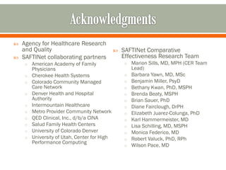  Agency for Healthcare Research
and Quality
 SAFTINet collaborating partners
o American Academy of Family
Physicians
o Cherokee Health Systems
o Colorado Community Managed
Care Network
o Denver Health and Hospital
Authority
o Intermountain Healthcare
o Metro Provider Community Network
o QED Clinical, Inc., d/b/a CINA
o Salud Family Health Centers
o University of Colorado Denver
o University of Utah, Center for High
Performance Computing
 SAFTINet Comparative
Effectiveness Research Team
o Marion Sills, MD, MPH (CER Team
Lead)
o Barbara Yawn, MD, MSc
o Benjamin Miller, PsyD
o Bethany Kwan, PhD, MSPH
o Brenda Beaty, MSPH
o Brian Sauer, PhD
o Diane Fairclough, DrPH
o Elizabeth Juarez-Colunga, PhD
o Karl Hammermeister, MD
o Lisa Schilling, MD, MSPH
o Monica Federico, MD
o Robert Valuck, PhD, RPh
o Wilson Pace, MD
 