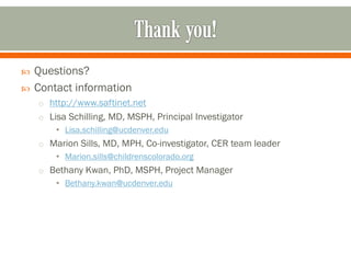  Questions?
 Contact information
o http://www.saftinet.net
o Lisa Schilling, MD, MSPH, Principal Investigator
• Lisa.schilling@ucdenver.edu
o Marion Sills, MD, MPH, Co-investigator, CER team leader
• Marion.sills@childrenscolorado.org
o Bethany Kwan, PhD, MSPH, Project Manager
• Bethany.kwan@ucdenver.edu
 