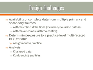  Availability of complete data from multiple primary and
secondary sources
o Asthma cohort definitions (inclusion/exclusion criteria)
o Asthma outcomes (asthma control)
 Determining exposure to a practice-level multi-faceted
HDS variable
 Assignment to practice
 Analysis
o Clustered data
o Confounding and bias
 