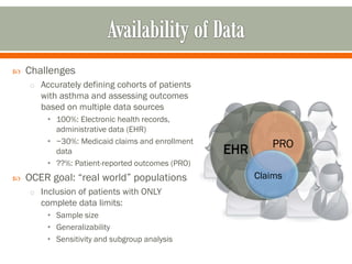  Challenges
o Accurately defining cohorts of patients
with asthma and assessing outcomes
based on multiple data sources
• 100%: Electronic health records,
administrative data (EHR)
• ~30%: Medicaid claims and enrollment
data
• ??%: Patient-reported outcomes (PRO)
 OCER goal: “real world” populations
o Inclusion of patients with ONLY
complete data limits:
• Sample size
• Generalizability
• Sensitivity and subgroup analysis
EHR PRO
Claims
 