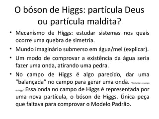 O bóson de Higgs: partícula Deus
ou partícula maldita?
• Mecanismo de Higgs: estudar sistemas nos quais
ocorre uma quebra de simetria.
• Mundo imaginário submerso em água/mel (explicar).
• Um modo de comprovar a existência da água seria
fazer uma onda, atirando uma pedra.
• No campo de Higgs é algo parecido, dar uma
“balançada” no campo para gerar uma onda.
Essa onda no campo de Higgs é representada por
uma nova partícula, o bóson de Higgs. Única peça
que faltava para comprovar o Modelo Padrão.

“Perturbar o campo

de Higgs”.

 