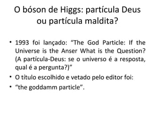 O bóson de Higgs: partícula Deus
ou partícula maldita?
• 1993 foi lançado: “The God Particle: If the
Universe is the Anser What is the Question?
(A partícula-Deus: se o universo é a resposta,
qual é a pergunta?)”
• O título escolhido e vetado pelo editor foi:
• “the goddamm particle”.

 