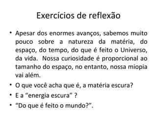 Exercícios de reflexão
• Apesar dos enormes avanços, sabemos muito
pouco sobre a natureza da matéria, do
espaço, do tempo, do que é feito o Universo,
da vida. Nossa curiosidade é proporcional ao
tamanho do espaço, no entanto, nossa miopia
vai além.
• O que você acha que é, a matéria escura?
• E a “energia escura” ?
• “Do que é feito o mundo?”.

 