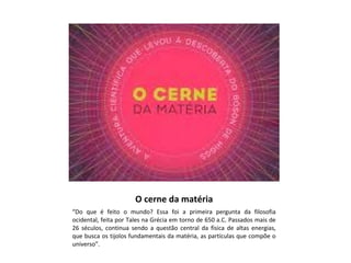 O cerne da matéria
“Do que é feito o mundo? Essa foi a primeira pergunta da filosofia
ocidental, feita por Tales na Grécia em torno de 650 a.C. Passados mais de
26 séculos, continua sendo a questão central da física de altas energias,
que busca os tijolos fundamentais da matéria, as partículas que compõe o
universo”.

 