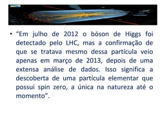 • “Em julho de 2012 o bóson de Higgs foi
detectado pelo LHC, mas a confirmação de
que se tratava mesmo dessa partícula veio
apenas em março de 2013, depois de uma
extensa análise de dados. Isso significa a
descoberta de uma partícula elementar que
possui spin zero, a única na natureza até o
momento”.

 