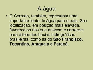 A água O Cerrado, também, representa uma importante fonte de água para o país. Sua localização, em posição mais elevada, favorece os rios que nascem e correrem para diferentes bacias hidrográficas brasileiras, como as do  São Francisco, Tocantins, Araguaia e Paraná. 