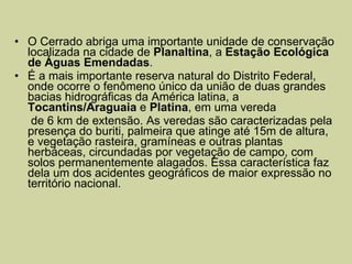 O Cerrado abriga uma importante unidade de conservação localizada na cidade de  Planaltina , a  Estação Ecológica de   Águas Emendadas .  É a mais importante reserva natural do Distrito Federal, onde ocorre o fenômeno único da união de duas grandes bacias hidrográficas da América latina, a  Tocantins/Araguaia  e  Platina , em uma vereda  de 6 km de extensão. As veredas são caracterizadas pela presença do buriti, palmeira que atinge até 15m de altura, e vegetação rasteira, gramíneas e outras plantas herbáceas, circundadas por vegetação de campo, com solos permanentemente alagados. Essa característica faz dela um dos acidentes geográficos de maior expressão no território nacional. 
