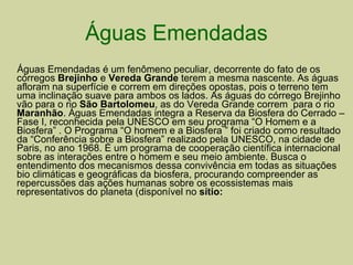 Águas Emendadas Águas Emendadas é um fenômeno peculiar, decorrente do fato de os córregos  Brejinho  e  Vereda Grande  terem a mesma nascente. As águas afloram na superfície e correm em direções opostas, pois o terreno tem uma inclinação suave para ambos os lados. As águas do córrego Brejinho vão para o rio  São Bartolomeu , as do Vereda Grande correm  para o rio  Maranhão . Águas Emendadas integra a Reserva da Biosfera do Cerrado – Fase I, reconhecida pela UNESCO em seu programa “O Homem e a Biosfera” . O Programa “O homem e a Biosfera ” foi criado como resultado da “Conferência sobre a Biosfera” realizado pela UNESCO, na cidade de Paris, no ano 1968. É um programa de cooperação científica internacional sobre as interações entre o homem e seu meio ambiente. Busca o entendimento dos mecanismos dessa convivência em todas as situações bio climáticas e geográficas da biosfera, procurando compreender as repercussões das ações humanas sobre os ecossistemas mais representativos do planeta (disponível no  sítio:   