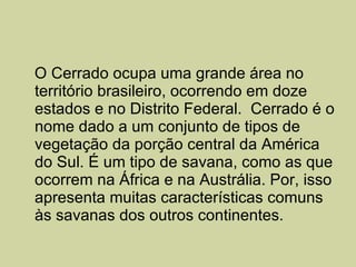 O Cerrado ocupa uma grande área no território brasileiro, ocorrendo em doze estados e no Distrito Federal.  Cerrado é o nome dado a um conjunto de tipos de vegetação da porção central da América do Sul. É um tipo de savana, como as que ocorrem na África e na Austrália. Por, isso apresenta muitas características comuns às savanas dos outros continentes.  