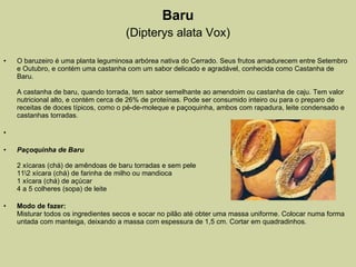 Baru (Dipterys alata Vox) O baruzeiro é uma planta leguminosa arbórea nativa do Cerrado. Seus frutos amadurecem entre Setembro e Outubro, e contém uma castanha com um sabor delicado e agradável, conhecida como Castanha de Baru. A castanha de baru, quando torrada, tem sabor semelhante ao amendoim ou castanha de caju. Tem valor nutricional alto, e contém cerca de 26% de proteínas. Pode ser consumido inteiro ou para o preparo de receitas de doces típicos, como o pé-de-moleque e paçoquinha, ambos com rapadura, leite condensado e castanhas torradas.   Paçoquinha de Baru 2 xícaras (chá) de amêndoas de baru torradas e sem pele 11\2 xícara (chá) de farinha de milho ou mandioca 1 xícara (chá) de açúcar 4 a 5 colheres (sopa) de leite Modo de fazer: Misturar todos os ingredientes secos e socar no pilão até obter uma massa uniforme. Colocar numa forma untada com manteiga, deixando a massa com espessura de 1,5 cm. Cortar em quadradinhos. 