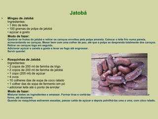 Jatobá  Mingau de Jatobá  Ingredientes: • 1 litro de leite • 100 gramas de polpa de jatobá • açúcar a gosto Modo de fazer: Quebrar os frutos do jatobá e retirar os caroços envoltos pela polpa amarela. Colocar o leite frio numa panela, acrescentando os caroços. Mexer bem com uma colher de pau, até que a polpa se desprenda totalmente dos caroços. Retirar os caroços logo em seguida.  Adicionar açúcar e canela a gosto e levar ao fogo até engrossar. Servir quente! Rosquinhas de Jatobá  Ingredientes: • 2 copos de 200 ml de farinha de trigo • 2 copos de 200 ml de farinha de jatobá • 1 copo (200 ml) de açúcar • 4 ovos • 10 colheres das de sopa de coco ralado • 1 colher das de sopa de fermento em pó • adicionar leite até o ponto de enrolar Modo de fazer: Misturar todos os ingredientes e amassar. Formar tiras e cortá-las no tamanho desejado. Levar as rosquinhas ao forno, até dourarem. Quando as rosquinhas estiverem assadas, passar calda de açúcar e depois polvilhá-las uma a uma, com côco ralado. 