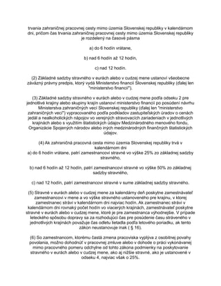 trvania zahraničnej pracovnej cesty mimo územia Slovenskej republiky v kalendárnom
dni, pričom čas trvania zahraničnej pracovnej cesty mimo územia Slovenskej republiky
je rozdelený na časové pásma
a) do 6 hodín vrátane,
b) nad 6 hodín až 12 hodín,
c) nad 12 hodín.
(2) Základné sadzby stravného v eurách alebo v cudzej mene ustanoví všeobecne
záväzný právny predpis, ktorý vydá Ministerstvo financií Slovenskej republiky (ďalej len
"ministerstvo financií").
(3) Základné sadzby stravného v eurách alebo v cudzej mene podľa odseku 2 pre
jednotlivé krajiny alebo skupiny krajín ustanoví ministerstvo financií po posúdení návrhu
Ministerstva zahraničných vecí Slovenskej republiky (ďalej len "ministerstvo
zahraničných vecí") vypracovaného podľa podkladov zastupiteľských úradov o cenách
jedál a nealkoholických nápojov vo verejných stravovacích zariadeniach v jednotlivých
krajinách alebo s využitím štatistických údajov Medzinárodného menového fondu,
Organizácie Spojených národov alebo iných medzinárodných finančných štatistických
údajov.
(4) Ak zahraničná pracovná cesta mimo územia Slovenskej republiky trvá v
kalendárnom dni
a) do 6 hodín vrátane, patrí zamestnancovi stravné vo výške 25% zo základnej sadzby
stravného,
b) nad 6 hodín až 12 hodín, patrí zamestnancovi stravné vo výške 50% zo základnej
sadzby stravného,
c) nad 12 hodín, patrí zamestnancovi stravné v sume základnej sadzby stravného.
(5) Stravné v eurách alebo v cudzej mene za kalendárny deň poskytne zamestnávateľ
zamestnancovi v mene a vo výške stravného ustanoveného pre krajinu, v ktorej
zamestnanec strávi v kalendárnom dni najviac hodín. Ak zamestnanec strávi v
kalendárnom dni rovnaký počet hodín vo viacerých krajinách, zamestnávateľ poskytne
stravné v eurách alebo v cudzej mene, ktoré je pre zamestnanca výhodnejšie. V prípade
leteckého spôsobu dopravy sa za rozhodujúci čas pre posúdenie času stráveného v
jednotlivých krajinách považuje čas odletu lietadla podľa letového poriadku, ak tento
zákon neustanovuje inak ( § 16).
(6) So zamestnancom, ktorému častá zmena pracoviska vyplýva z osobitnej povahy
povolania, možno dohodnúť v pracovnej zmluve alebo v dohode o práci vykonávanej
mimo pracovného pomeru odchylne od tohto zákona podmienky na poskytovanie
stravného v eurách alebo v cudzej mene, ako aj nižšie stravné, ako je ustanovené v
odseku 4, najviac však o 25%.

 