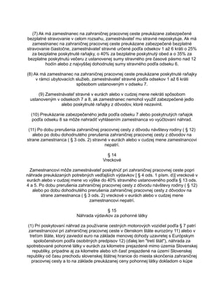 (7) Ak má zamestnanec na zahraničnej pracovnej ceste preukázane zabezpečené
bezplatné stravovanie v celom rozsahu, zamestnávateľ mu stravné neposkytuje. Ak má
zamestnanec na zahraničnej pracovnej ceste preukázane zabezpečené bezplatné
stravovanie čiastočne, zamestnávateľ stravné určené podľa odsekov 1 až 6 kráti o 25%
za bezplatne poskytnuté raňajky, o 40% za bezplatne poskytnutý obed a o 35% za
bezplatne poskytnutú večeru z ustanovenej sumy stravného pre časové pásmo nad 12
hodín alebo z najvyššej dohodnutej sumy stravného podľa odseku 6.
(8) Ak má zamestnanec na zahraničnej pracovnej ceste preukázane poskytnuté raňajky
v rámci ubytovacích služieb, zamestnávateľ stravné podľa odsekov 1 až 6 kráti
spôsobom ustanoveným v odseku 7.
(9) Zamestnávateľ stravné v eurách alebo v cudzej mene nekráti spôsobom
ustanoveným v odsekoch 7 a 8, ak zamestnanec nemohol využiť zabezpečené jedlo
alebo poskytnuté raňajky z dôvodov, ktoré nezavinil.
(10) Preukázanie zabezpečeného jedla podľa odseku 7 alebo poskytnutých raňajok
podľa odseku 8 sa môže nahradiť vyhlásením zamestnanca vo vyúčtovaní náhrad.
(11) Po dobu prerušenia zahraničnej pracovnej cesty z dôvodu návštevy rodiny ( § 12)
alebo po dobu dohodnutého prerušenia zahraničnej pracovnej cesty z dôvodov na
strane zamestnanca ( § 3 ods. 2) stravné v eurách alebo v cudzej mene zamestnancovi
nepatrí.
§ 14
Vreckové
Zamestnancovi môže zamestnávateľ poskytnúť pri zahraničnej pracovnej ceste popri
náhrade preukázaných potrebných vedľajších výdavkov [ § 4 ods. 1 písm. d)] vreckové v
eurách alebo v cudzej mene vo výške do 40% stravného ustanoveného podľa § 13 ods.
4 a 5. Po dobu prerušenia zahraničnej pracovnej cesty z dôvodu návštevy rodiny ( § 12)
alebo po dobu dohodnutého prerušenia zahraničnej pracovnej cesty z dôvodov na
strane zamestnanca ( § 3 ods. 2) vreckové v eurách alebo v cudzej mene
zamestnancovi nepatrí.
§ 15
Náhrada výdavkov za pohonné látky
(1) Pri poskytovaní náhrad za používanie cestných motorových vozidiel podľa § 7 patrí
zamestnancovi pri zahraničnej pracovnej ceste v členskom štáte eurozóny 11) alebo v
treťom štáte, ktorý zaviedol euro na základe menovej dohody uzavretej s Európskym
spoločenstvom podľa osobitných predpisov 12) (ďalej len "tretí štát"), náhrada za
spotrebované pohonné látky v eurách za kilometre prejazdené mimo územia Slovenskej
republiky, prípadne aj za kilometre alebo ich časť prejazdené na území Slovenskej
republiky od času prechodu slovenskej štátnej hranice do miesta skončenia zahraničnej
pracovnej cesty a to na základe preukázanej ceny pohonnej látky dokladom o kúpe

 