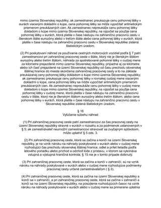 mimo územia Slovenskej republiky; ak zamestnanec preukazuje cenu pohonnej látky v
eurách viacerými dokladmi o kúpe, cena pohonnej látky sa môže vypočítať aritmetickým
priemerom preukázaných cien. Ak zamestnanec nepreukáže cenu pohonnej látky
dokladom o kúpe mimo územia Slovenskej republiky, na výpočet sa použije cena
pohonnej látky v eurách, ktorá platila v čase nástupu na zahraničnú pracovnú cestu v
členskom štáte eurozóny alebo v treťom štáte alebo cena pohonnej látky v eurách, ktorá
platila v čase nástupu na zahraničnú pracovnú cestu v Slovenskej republike zistená
štatistickým úradom.
(2) Pri poskytovaní náhrad za používanie cestných motorových vozidiel podľa § 7 patrí
zamestnancovi pri zahraničnej pracovnej ceste v štáte, ktorý nie je členským štátom
eurozóny alebo tretím štátom, náhrada za spotrebované pohonné látky v cudzej mene
za kilometre prejazdené mimo územia Slovenskej republiky, prípadne aj za kilometre
alebo ich časť prejazdené na území Slovenskej republiky od času prechodu slovenskej
štátnej hranice do miesta skončenia zahraničnej pracovnej cesty a to na základe
preukázanej ceny pohonnej látky dokladom o kúpe mimo územia Slovenskej republiky;
ak zamestnanec preukazuje cenu pohonnej látky v rovnakej cudzej mene viacerými
dokladmi o kúpe, cena pohonnej látky sa môže vypočítať aritmetickým priemerom
preukázaných cien. Ak zamestnanec nepreukáže cenu pohonnej látky v cudzej mene
dokladom o kúpe mimo územia Slovenskej republiky, na výpočet sa použije cena
pohonnej látky v cudzej mene, ktorá platila v čase nástupu na zahraničnú pracovnú
cestu v štáte, ktorý nie je členským štátom eurozóny alebo tretím štátom, alebo cena
pohonnej látky v eurách, ktorá platila v čase nástupu na zahraničnú pracovnú cestu v
Slovenskej republike zistená štatistickým úradom.
§ 16
Vylúčenie súbehu náhrad
(1) Pri zahraničnej pracovnej ceste patrí zamestnancovi za čas pracovnej cesty na
území Slovenskej republiky stravné v eurách v rozsahu a za podmienok ustanovených v
§ 5; ak zamestnávateľ neumožní zamestnancovi stravovať sa zvyčajným spôsobom,
môže uplatniť § 5 ods. 3.
(2) Pri zahraničnej pracovnej ceste, ktorá sa začína a končí na území Slovenskej
republiky, je na vznik nároku na náhrady poskytované v eurách alebo v cudzej mene
rozhodujúci čas prechodu slovenskej štátnej hranice, odlet a prílet lietadla podľa
letového poriadku alebo príchod a odchod lode z prístavu, v ktorom sa vykonáva
vstupná a výstupná hraničná kontrola; § 15 nie je v tomto prípade dotknutý.
(3) Pri zahraničnej pracovnej ceste, ktorá sa začína a končí v zahraničí, sú na vznik
nároku na náhrady poskytované v eurách alebo v cudzej mene rozhodujúce podmienky
pracovnej cesty určené zamestnávateľom ( § 3).
(4) Pri zahraničnej pracovnej ceste, ktorá sa začína na území Slovenskej republiky a
končí sa v zahraničí, a pri zahraničnej pracovnej ceste, ktorá sa začína v zahraničí a
končí sa na území Slovenskej republiky, na posúdenie rozhodujúcich časov na vznik
nároku na náhrady poskytované v eurách alebo v cudzej mene sa primerane uplatnia

 