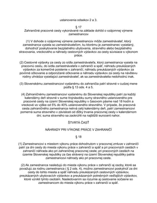 ustanovenia odsekov 2 a 3.
§ 17
Zahraničné pracovné cesty vykonávané na základe dohôd o vzájomnej výmene
zamestnancov
(1) V dohode o vzájomnej výmene zamestnancov môže zamestnávateľ, ktorý
zamestnanca vysiela so zamestnávateľom, ku ktorému je zamestnanec vysielaný,
dohodnúť poskytovanie bezplatného ubytovania, stravného alebo bezplatného
stravovania, vreckového a náhrady cestovných výdavkov za cesty súvisiace s výkonom
práce.
(2) Cestovné výdavky za cesty zo sídla zamestnávateľa, ktorý zamestnanca vysiela na
pracovnú cestu, do sídla zamestnávateľa v zahraničí a späť, náhradu preukázaných
výdavkov za komerčné poistenie v zahraničí, náhradu preukázaných výdavkov za
povinné očkovanie a odporúčané očkovanie a náhradu výdavkov za cesty na návštevu
rodiny uhrádza vysielajúci zamestnávateľ, ak sa zamestnávatelia nedohodnú inak.
(3) Slovenskému zamestnancovi vyslanému do zahraničia patrí stravné v cudzej mene
podľa § 13 ods. 4 a 5.
(4) Zahraničnému zamestnancovi vyslanému do Slovenskej republiky patrí za každý
kalendárny deň stravné v sume trojnásobku sumy stravného ustanoveného pre
pracovné cesty na území Slovenskej republiky v časovom pásme nad 18 hodín a
vreckové vo výške od 5% do 40% ustanoveného stravného. V prípade, že pracovná
cesta zahraničného zamestnanca netrvá celý kalendárny deň, patrí zamestnancovi
pomerná suma stravného v závislosti od dĺžky trvania pracovnej cesty v kalendárnom
dni; suma stravného sa zaokrúhli na najbližší eurocent nahor.
ŠTVRTÁ ČASŤ
NÁHRADY PRI VÝKONE PRÁCE V ZAHRANIČÍ
§ 18
(1) Zamestnancovi s miestom výkonu práce dohodnutom v pracovnej zmluve v zahraničí
patrí za dni cesty do miesta výkonu práce v zahraničí a späť a pri pracovných cestách v
zahraničí náhrada ako pri zahraničnej pracovnej ceste; pri pracovných cestách na
územie Slovenskej republiky za čas strávený na území Slovenskej republiky patria
zamestnancovi náhrady ako pri pracovnej ceste.
(2) Ak zamestnanca nasledujú do miesta výkonu práce v zahraničí aj osoby, ktoré sa
považujú za rodinu zamestnanca ( § 2 ods. 4), možno zamestnancovi poskytnúť za dni
cesty do tohto miesta a späť náhradu preukázaných cestovných výdavkov,
preukázaných ubytovacích výdavkov a preukázaných potrebných vedľajších výdavkov,
ktoré vznikli týmto osobám. Nasledovaním sa rozumie aj cestovanie súčasne so
zamestnancom do miesta výkonu práce v zahraničí a späť.

 
