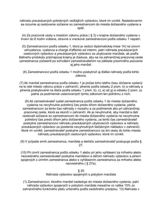 náhradu preukázaných potrebných vedľajších výdavkov, ktoré im vznikli. Nasledovaním
sa rozumie aj cestovanie súčasne so zamestnancom do miesta dočasného vyslania a
späť.
(4) Za pracovné cesty s miestom výkonu práce ( § 3) v krajine dočasného vyslania v
trvaní do 6 hodín vrátane, stravné a vreckové zamestnancovi podľa odseku 1 nepatrí.
(5) Zamestnancovi podľa odseku 1, ktorý je vedúci diplomatickej misie 14) na úrovni
veľvyslanca, vyslanca a chargé d'affaires ad interim, patrí náhrada preukázaných
cestovných výdavkov a preukázaných výdavkov za ubytovanie manžela, ak podľa
štátneho protokolu prijímajúcej krajiny je žiaduce, aby sa na zahraničnej pracovnej ceste
zamestnanca zúčastnil po schválení zamestnávateľom na základe písomného pozvania
aj jeho manžel.
(6) Zamestnancovi podľa odseku 1 možno poskytnúť aj ďalšie náhrady podľa tohto
zákona.
(7) Ak manžel zamestnanca podľa odseku 1 je počas toho istého času dočasne vyslaný
na to isté miesto výkonu práce v zahraničí, plnenie podľa odseku 2 písm. b) a náhrady a
plnenia poskytované na dieťa podľa odseku 1 písm. b), c), e) až g) a odseku 2 písm. a)
patria za podmienok ustanovených týmto zákonom len jednému z nich.
(8) Ak zamestnávateľ vyslal zamestnanca podľa odseku 1 do miesta dočasného
vyslania na nevyhnutne potrebný čas predo dňom dočasného vyslania, patria
zamestnancovi za tento čas náhrady v rozsahu a za podmienok ako pri zahraničnej
pracovnej ceste, ktorá sa skončí v zahraničí. Ak je nevyhnutné, aby manžel a deti
cestovali súčasne so zamestnancom do miesta dočasného vyslania na nevyhnutne
potrebný čas predo dňom jeho dočasného vyslania, za tento čas zamestnávateľ
poskytne zamestnancovi náhradu preukázaných ubytovacích výdavkov a náhradu
preukázaných výdavkov za poistenie nevyhnutných liečebných nákladov v zahraničí,
ktoré im vznikli; zamestnávateľ poskytne zamestnancovi za dni cesty do tohto miesta
náhradu preukázaných cestovných výdavkov, ktoré im vznikli.
(9) V prípade smrti zamestnanca, manžela a dieťaťa zamestnávateľ postupuje podľa §
27.
(10) Pri úmrtí zamestnanca podľa odseku 1 alebo pri jeho vyhlásení za mŕtveho alebo
nezvestného zamestnávateľ poskytne manželovi a deťom náhradu výdavkov a plnení
spojených s úmrtím zamestnanca alebo s vyhlásením zamestnanca za mŕtveho alebo
nezvestného ( § 27a).
§ 20
Náhrada výdavkov spojených s pobytom manžela
(1) Zamestnancovi, ktorého manžel nasleduje do miesta dočasného vyslania, patrí
náhrada výdavkov spojených s pobytom manžela mesačne vo výške 15% zo
zahraničného funkčného platu určeného podľa osobitného predpisu. 13) Náhrada v

 