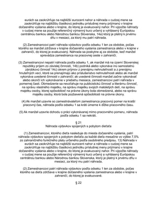 eurách sa zaokrúhľuje na najbližší eurocent nahor a náhrada v cudzej mene sa
zaokrúhľuje na najbližšiu čiastkovú jednotku príslušnej meny prijímanú v krajine
dočasného vyslania alebo v krajine, do ktorej je evakuovaný nahor. Pri výpočte náhrady
v cudzej mene sa použije referenčný výmenný kurz určený a vyhlásený Európskou
centrálnou bankou alebo Národnou bankou Slovenska, 14a) ktorý je platný k prvému
dňu v mesiaci, za ktorý mu patrí náhrada.
(2) Zamestnancovi patrí náhrada výdavkov podľa odseku 1 len za obdobie, počas
ktorého sa manžel zdržiava v krajine dočasného vyslania zamestnanca alebo v krajine v
zahraničí, do ktorej je evakuovaný. Náhrada sa poskytne aj za obdobie, keď manžel
sprevádza zamestnanca na pracovnej ceste v zahraničí.
(3) Zamestnancovi nepatrí náhrada podľa odseku 1, ak manžel má na území Slovenskej
republiky príjem zo závislej činnosti, 14b) podniká alebo vykonáva inú samostatnú
zárobkovú činnosť 14c) okrem príjmov z prenájmu nehnuteľností a z prenájmu
hnuteľných vecí, ktoré sa prenajímajú ako príslušenstvo nehnuteľnosti alebo ak manžel
vykonáva uvedené činnosti v zahraničí; ak uvedené činnosti manžel začne vykonávať
alebo skončí ich vykonávanie v priebehu mesiaca, zamestnancovi patrí náhrada v
pomernej časti. Obmedzenie sa nevzťahuje na publicistickú činnosť a literárnu činnosť,
na správu vlastného majetku, na správu majetku svojich maloletých detí, na správu
majetku osoby, ktorej spôsobilosť na právne úkony bola obmedzená, alebo na správu
majetku osoby, ktorá bola pozbavená spôsobilosti na právne úkony.
(4) Ak manžel uzavrie so zamestnávateľom zamestnanca pracovný pomer na kratší
pracovný čas, náhrada podľa odseku 1 sa kráti úmerne k dĺžke pracovného času.
(5) Ak manžel uzavrie dohodu o práci vykonávanej mimo pracovného pomeru, náhrada
podľa odseku 1 sa nekráti.
§ 21
Náhrada výdavkov spojených s pobytom dieťaťa
(1) Zamestnancovi, ktorého dieťa nasleduje do miesta dočasného vyslania, patrí
náhrada výdavkov spojených s pobytom dieťaťa za každé dieťa mesačne vo výške 7,5%
zo zahraničného funkčného platu určeného podľa osobitného predpisu. 13) Náhrada v
eurách sa zaokrúhľuje na najbližší eurocent nahor a náhrada v cudzej mene sa
zaokrúhľuje na najbližšiu čiastkovú jednotku príslušnej meny prijímanú v krajine
dočasného vyslania alebo v krajine, do ktorej je evakuovaný nahor. Pri výpočte náhrady
v cudzej mene sa použije referenčný výmenný kurz určený a vyhlásený Európskou
centrálnou bankou alebo Národnou bankou Slovenska, ktorý je platný k prvému dňu v
mesiaci, za ktorý mu patrí náhrada.
(2) Zamestnancovi patrí náhrada výdavkov podľa odseku 1 len za obdobie, počas
ktorého sa dieťa zdržiava v krajine dočasného vyslania zamestnanca alebo v krajine v
zahraničí, do ktorej je evakuované.
§ 22

 