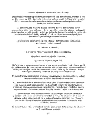 Náhrada výdavkov za sťahovanie osobných vecí
(1) Zamestnávateľ zabezpečí sťahovanie osobných vecí zamestnanca, manžela a detí
zo Slovenskej republiky do miesta dočasného vyslania a späť do Slovenskej republiky
alebo z miesta dočasného vyslania do iného miesta dočasného vyslania a uhradí
výdavky za toto sťahovanie.
(2) Zamestnávateľ môže na základe písomnej žiadosti zamestnanca okrem
zabezpečenia sťahovania a úhrady výdavkov za sťahovanie podľa odseku 1 zabezpečiť
aj sťahovanie a uhradiť výdavky za sťahovanie štandardného vybavenia bytu, najviac do
hmotnostného limitu 8 000 kg alebo 40 m3, ak nebolo zamestnancovi poskytnuté
štandardné vybavenie bytu zamestnávateľom.
(3) Sťahovanie osobných vecí podľa odseku 1 zahŕňa náhradu výdavkov za
a) primeraný obalový materiál,
b) nakládku a vykládku,
c) prepravné náklady v závislosti od spôsobu dopravy,
d) správne poplatky spojené s prepravou,
e) poistenie prepravovaných vecí.
(4) Pri preprave uskutočňovanej lodnou prepravou zamestnávateľ hradí výdavky za 20
stopový kontajner. Pri preprave uskutočňovanej leteckou prepravou zamestnávateľ hradí
výdavky za kontajner najviac do hmotnostného limitu 1 400 kg. Pri preprave cestnými
motorovými vozidlami podrobnosti prepravy určí zamestnávateľ.
(5) Zamestnancovi patrí náhrada preukázaných výdavkov za poistenie celkovej hodnoty
prepravovaného majetku najviac do poistnej sumy 400 eur.
(6) Zamestnávateľ môže zamestnancovi zabezpečiť dodatočné sťahovanie osobných
vecí manžela a detí podľa odsekov 1 a 2 a uhradiť výdavky za toto sťahovanie v
prípade, ak od dočasného vyslania zamestnanca a nasledovaním manželom a deťmi
uplynie viac ako 12 mesiacov, najviac do výšky nákladov za jednorazovú prepravu.
(7) Zamestnávateľ môže zamestnancovi v odôvodnených prípadoch zabezpečiť
predčasné sťahovanie osobných vecí manžela a detí podľa odsekov 1 a 2 a uhradiť
výdavky za toto sťahovanie, ak nie je možné sťahovanie osobných vecí vykonať v
jednom termíne so sťahovaním osobných vecí zamestnanca pri ukončení jeho
dočasného vyslania.
(8) Zamestnávateľ môže určiť spôsob a ďalšie podrobnosti sťahovania podľa odsekov 1
až 3 vo vnútornom predpise.
§ 23

 