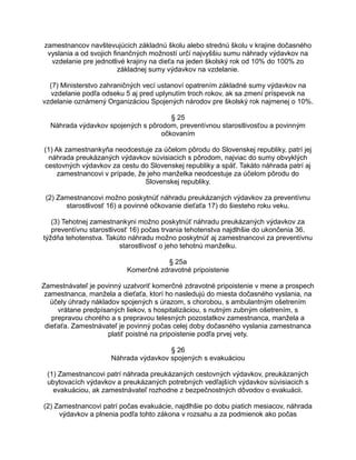 zamestnancov navštevujúcich základnú školu alebo strednú školu v krajine dočasného
vyslania a od svojich finančných možností určí najvyššiu sumu náhrady výdavkov na
vzdelanie pre jednotlivé krajiny na dieťa na jeden školský rok od 10% do 100% zo
základnej sumy výdavkov na vzdelanie.
(7) Ministerstvo zahraničných vecí ustanoví opatrením základné sumy výdavkov na
vzdelanie podľa odseku 5 aj pred uplynutím troch rokov, ak sa zmení príspevok na
vzdelanie oznámený Organizáciou Spojených národov pre školský rok najmenej o 10%.
§ 25
Náhrada výdavkov spojených s pôrodom, preventívnou starostlivosťou a povinným
očkovaním
(1) Ak zamestnankyňa neodcestuje za účelom pôrodu do Slovenskej republiky, patrí jej
náhrada preukázaných výdavkov súvisiacich s pôrodom, najviac do sumy obvyklých
cestovných výdavkov za cestu do Slovenskej republiky a späť. Takáto náhrada patrí aj
zamestnancovi v prípade, že jeho manželka neodcestuje za účelom pôrodu do
Slovenskej republiky.
(2) Zamestnancovi možno poskytnúť náhradu preukázaných výdavkov za preventívnu
starostlivosť 16) a povinné očkovanie dieťaťa 17) do šiesteho roku veku.
(3) Tehotnej zamestnankyni možno poskytnúť náhradu preukázaných výdavkov za
preventívnu starostlivosť 16) počas trvania tehotenstva najdlhšie do ukončenia 36.
týždňa tehotenstva. Takúto náhradu možno poskytnúť aj zamestnancovi za preventívnu
starostlivosť o jeho tehotnú manželku.
§ 25a
Komerčné zdravotné pripoistenie
Zamestnávateľ je povinný uzatvoriť komerčné zdravotné pripoistenie v mene a prospech
zamestnanca, manžela a dieťaťa, ktorí ho nasledujú do miesta dočasného vyslania, na
účely úhrady nákladov spojených s úrazom, s chorobou, s ambulantným ošetrením
vrátane predpísaných liekov, s hospitalizáciou, s nutným zubným ošetrením, s
prepravou chorého a s prepravou telesných pozostatkov zamestnanca, manžela a
dieťaťa. Zamestnávateľ je povinný počas celej doby dočasného vyslania zamestnanca
platiť poistné na pripoistenie podľa prvej vety.
§ 26
Náhrada výdavkov spojených s evakuáciou
(1) Zamestnancovi patrí náhrada preukázaných cestovných výdavkov, preukázaných
ubytovacích výdavkov a preukázaných potrebných vedľajších výdavkov súvisiacich s
evakuáciou, ak zamestnávateľ rozhodne z bezpečnostných dôvodov o evakuácii.
(2) Zamestnancovi patrí počas evakuácie, najdlhšie po dobu piatich mesiacov, náhrada
výdavkov a plnenia podľa tohto zákona v rozsahu a za podmienok ako počas

 