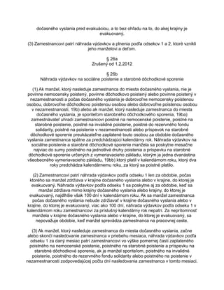 dočasného vyslania pred evakuáciou, a to bez ohľadu na to, do akej krajiny je
evakuovaný.
(3) Zamestnancovi patrí náhrada výdavkov a plnenia podľa odsekov 1 a 2, ktoré vznikli
jeho manželovi a deťom.
§ 26a
Zrušený od 1.2.2012
§ 26b
Náhrada výdavkov na sociálne poistenie a starobné dôchodkové sporenie
(1) Ak manžel, ktorý nasleduje zamestnanca do miesta dočasného vyslania, nie je
povinne nemocensky poistený, povinne dôchodkovo poistený alebo povinne poistený v
nezamestnanosti a počas dočasného vyslania je dobrovoľne nemocensky poistenou
osobou, dobrovoľne dôchodkovo poistenou osobou alebo dobrovoľne poistenou osobou
v nezamestnanosti, 19b) alebo ak manžel, ktorý nasleduje zamestnanca do miesta
dočasného vyslania, je sporiteľom starobného dôchodkového sporenia, 19ba)
zamestnávateľ uhradí zamestnancovi poistné na nemocenské poistenie, poistné na
starobné poistenie, poistné na invalidné poistenie, poistné do rezervného fondu
solidarity, poistné na poistenie v nezamestnanosti alebo príspevok na starobné
dôchodkové sporenie preukázateľne zaplatené touto osobou za obdobie dočasného
vyslania zamestnanca spätne za predchádzajúci kalendárny rok. Náhrada výdavkov na
sociálne poistenie a starobné dôchodkové sporenie manžela sa poskytne mesačne
najviac do sumy poistného na jednotlivé druhy poistenia a príspevku na starobné
dôchodkové sporenie určených z vymeriavacieho základu, ktorým je jedna dvanástina
všeobecného vymeriavacieho základu, 19bb) ktorý platil v kalendárnom roku, ktorý dva
roky predchádza kalendárnemu roku, za ktorý sa poistné platilo.
(2) Zamestnancovi patrí náhrada výdavkov podľa odseku 1 len za obdobie, počas
ktorého sa manžel zdržiava v krajine dočasného vyslania alebo v krajine, do ktorej je
evakuovaný. Náhrada výdavkov podľa odseku 1 sa poskytne aj za obdobie, keď sa
manžel zdržiava mimo krajiny dočasného vyslania alebo krajiny, do ktorej je
evakuovaný, najdlhšie však 100 dní v kalendárnom roku. Ak sa manžel zamestnanca
počas dočasného vyslania nebude zdržiavať v krajine dočasného vyslania alebo v
krajine, do ktorej je evakuovaný, viac ako 100 dní, náhrada výdavkov podľa odseku 1 v
kalendárnom roku zamestnancovi za príslušný kalendárny rok nepatrí. Za neprítomnosť
manžela v krajine dočasného vyslania alebo v krajine, do ktorej je evakuovaný, sa
nepovažuje obdobie, keď manžel sprevádza zamestnanca na pracovnej ceste.
(3) Ak manžel, ktorý nasleduje zamestnanca do miesta dočasného vyslania, začne
alebo skončí nasledovanie zamestnanca v priebehu mesiaca, náhrada výdavkov podľa
odseku 1 za daný mesiac patrí zamestnancovi vo výške pomernej časti zaplateného
poistného na nemocenské poistenie, poistného na starobné poistenie a príspevku na
starobné dôchodkové sporenie, ak je manžel sporiteľom, poistného na invalidné
poistenie, poistného do rezervného fondu solidarity alebo poistného na poistenie v
nezamestnanosti zodpovedajúcej počtu dní nasledovania zamestnanca v tomto mesiaci.

 