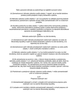 Takto upravená náhrada sa zaokrúhľuje na najbližší eurocent nahor.
(4) Zamestnancovi náhrada výdavkov podľa odseku 1 nepatrí, ak je manžel obdobne
poistený podľa predpisov krajiny dočasného vyslania.
(5) Náhrada výdavkov podľa odsekov 1 až 3 sa poskytne na základe písomnej žiadosti
zamestnanca; podrobnosti o spôsobe úhrady môže zamestnávateľ určiť vo vnútornom
predpise.
(6) Sociálna poisťovňa na účely odseku 1 vydáva dobrovoľne nemocensky poistenej
osobe, dobrovoľne dôchodkovo poistenej osobe a osobe dobrovoľne poistenej v
nezamestnanosti potvrdenie o zaplatení poistného a príspevku na starobné dôchodkové
sporenie za predchádzajúci kalendárny rok.
§ 26c
Náhrada cestovných výdavkov na účel dovolenky
(1) Zamestnancovi patrí náhrada preukázaných cestovných výdavkov za cestu do
Slovenskej republiky a späť do miesta dočasného vyslania na účel dovolenky, a to
najmenej raz za dva roky.
(2) Zamestnancovi patrí náhrada preukázaných cestovných výdavkov za cestu podľa
odseku 1, ktoré vznikli jeho manželovi a deťom.
(3) Náhradu výdavkov podľa odsekov 1 a 2 je možné poskytnúť za cestu na účel
dovolenky, ktorá sa uskutoční najskôr po uplynutí šiestich mesiacov odo dňa dočasného
vyslania.
(4) Ak zamestnanec je povinný v roku, v ktorom čerpá dovolenku s poskytnutou
náhradou podľa odsekov 1 a 2, absolvovať lekársku prehliadku alebo ak dieťa, ktoré ho
nasleduje do miesta dočasného vyslania, má v tomto roku vykonať skúšku podľa
osobitného predpisu, 15) zamestnanec je povinný čerpanie takejto dovolenky
naplánovať tak, aby bolo možné takúto lekársku prehliadku a skúšku vykonať v termíne
čerpania takejto dovolenky.
(5) Podrobnosti o poskytnutí náhrady výdavkov podľa odseku 1 môže zamestnávateľ
určiť vo vnútornom predpise.
§ 27
Preprava osobných vecí
(1) Zamestnávateľ zabezpečí a uhradí v prípade smrti zamestnanca prepravu jeho
osobných vecí na územie Slovenskej republiky.
(2) V prípade smrti manžela a dieťaťa zamestnávateľ zabezpečí a uhradí prepravu ich
osobných vecí na územie Slovenskej republiky.

 