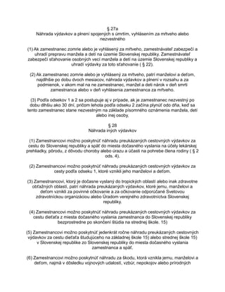 § 27a
Náhrada výdavkov a plnení spojených s úmrtím, vyhlásením za mŕtveho alebo
nezvestného
(1) Ak zamestnanec zomrie alebo je vyhlásený za mŕtveho, zamestnávateľ zabezpečí a
uhradí prepravu manžela a detí na územie Slovenskej republiky. Zamestnávateľ
zabezpečí sťahovanie osobných vecí manžela a detí na územie Slovenskej republiky a
uhradí výdavky za toto sťahovanie ( § 22).
(2) Ak zamestnanec zomrie alebo je vyhlásený za mŕtveho, patrí manželovi a deťom,
najdlhšie po dobu dvoch mesiacov, náhrada výdavkov a plnení v rozsahu a za
podmienok, v akom mal na ne zamestnanec, manžel a deti nárok v deň smrti
zamestnanca alebo v deň vyhlásenia zamestnanca za mŕtveho.
(3) Podľa odsekov 1 a 2 sa postupuje aj v prípade, ak je zamestnanec nezvestný po
dobu dlhšiu ako 30 dní, pričom lehota podľa odseku 2 začína plynúť odo dňa, keď sa
tento zamestnanec stane nezvestným na základe písomného oznámenia manžela, detí
alebo inej osoby.
§ 28
Náhrada iných výdavkov
(1) Zamestnancovi možno poskytnúť náhradu preukázaných cestovných výdavkov za
cestu do Slovenskej republiky a späť do miesta dočasného vyslania na účely lekárskej
prehliadky, pôrodu, z dôvodu choroby alebo úrazu a účasti na pohrebe člena rodiny ( § 2
ods. 4).
(2) Zamestnancovi možno poskytnúť náhradu preukázaných cestovných výdavkov za
cesty podľa odseku 1, ktoré vznikli jeho manželovi a deťom.
(3) Zamestnancovi, ktorý je dočasne vyslaný do tropických oblastí alebo inak zdravotne
obťažných oblastí, patrí náhrada preukázaných výdavkov, ktoré jemu, manželovi a
deťom vznikli za povinné očkovanie a za očkovanie odporúčané Svetovou
zdravotníckou organizáciou alebo Úradom verejného zdravotníctva Slovenskej
republiky.
(4) Zamestnancovi možno poskytnúť náhradu preukázaných cestovných výdavkov za
cestu dieťaťa z miesta dočasného vyslania zamestnanca do Slovenskej republiky
bezprostredne po skončení štúdia na strednej škole. 15)
(5) Zamestnancovi možno poskytnúť jedenkrát ročne náhradu preukázaných cestovných
výdavkov za cestu dieťaťa študujúceho na základnej škole 15) alebo strednej škole 15)
v Slovenskej republike zo Slovenskej republiky do miesta dočasného vyslania
zamestnanca a späť.
(6) Zamestnancovi možno poskytnúť náhradu za škodu, ktorá vznikla jemu, manželovi a
deťom, najmä v dôsledku vojnových udalostí, vzbúr, nepokojov alebo prírodných

 