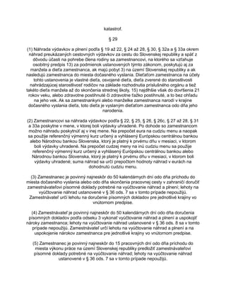 katastrof.
§ 29
(1) Náhrada výdavkov a plnení podľa § 19 až 22, § 24 až 28, § 30, § 32a a § 33a okrem
náhrad preukázaných cestovných výdavkov za cestu do Slovenskej republiky a späť z
dôvodu účasti na pohrebe člena rodiny sa zamestnancovi, na ktorého sa vzťahuje
osobitný predpis 13) za podmienok ustanovených týmto zákonom, poskytujú aj za
manžela a dieťa zamestnanca, ak majú pobyt 3) na území Slovenskej republiky a ak
nasledujú zamestnanca do miesta dočasného vyslania. Dieťaťom zamestnanca na účely
tohto ustanovenia je vlastné dieťa, osvojené dieťa, dieťa zverené do starostlivosti
nahrádzajúcej starostlivosť rodičov na základe rozhodnutia príslušného orgánu a tiež
takéto dieťa manžela až do skončenia strednej školy, 15) najdlhšie však do dovŕšenia 21
rokov veku, alebo zdravotne postihnuté či zdravotne ťažko postihnuté, a to bez ohľadu
na jeho vek. Ak sa zamestnankyni alebo manželke zamestnanca narodí v krajine
dočasného vyslania dieťa, toto dieťa je vyslaným dieťaťom zamestnanca odo dňa jeho
narodenia.
(2) Zamestnancovi sa náhrada výdavkov podľa § 22, § 25, § 26, § 26c, § 27 až 28, § 31
a 33a poskytne v mene, v ktorej boli výdavky uhradené. Po dohode so zamestnancom
možno náhradu poskytnúť aj v inej mene. Na prepočet eura na cudziu menu a naopak
sa použije referenčný výmenný kurz určený a vyhlásený Európskou centrálnou bankou
alebo Národnou bankou Slovenska, ktorý je platný k prvému dňu v mesiaci, v ktorom
boli výdavky uhradené. Na prepočet cudzej meny na inú cudziu menu sa použije
referenčný výmenný kurz určený a vyhlásený Európskou centrálnou bankou alebo
Národnou bankou Slovenska, ktorý je platný k prvému dňu v mesiaci, v ktorom boli
výdavky uhradené; suma náhrad sa určí prepočtom hodnoty náhrad v eurách na
dohodnutú cudziu menu.
(3) Zamestnanec je povinný najneskôr do 50 kalendárnych dní odo dňa príchodu do
miesta dočasného vyslania alebo odo dňa skončenia pracovnej cesty v zahraničí doručiť
zamestnávateľovi písomné doklady potrebné na vyúčtovanie náhrad a plnení; lehoty na
vyúčtovanie náhrad ustanovené v § 36 ods. 7 sa v tomto prípade nepoužijú.
Zamestnávateľ určí lehotu na doručenie písomných dokladov pre jednotlivé krajiny vo
vnútornom predpise.
(4) Zamestnávateľ je povinný najneskôr do 50 kalendárnych dní odo dňa doručenia
písomných dokladov podľa odseku 3 vykonať vyúčtovanie náhrad a plnení a uspokojiť
nároky zamestnanca; lehoty na vyúčtovanie náhrad ustanovené v § 36 ods. 8 sa v tomto
prípade nepoužijú. Zamestnávateľ určí lehotu na vyúčtovanie náhrad a plnení a na
uspokojenie nárokov zamestnanca pre jednotlivé krajiny vo vnútornom predpise.
(5) Zamestnanec je povinný najneskôr do 15 pracovných dní odo dňa príchodu do
miesta výkonu práce na území Slovenskej republiky predložiť zamestnávateľovi
písomné doklady potrebné na vyúčtovanie náhrad; lehoty na vyúčtovanie náhrad
ustanovené v § 36 ods. 7 sa v tomto prípade nepoužijú.

 