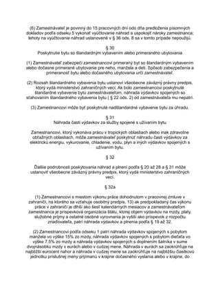 (6) Zamestnávateľ je povinný do 15 pracovných dní odo dňa predloženia písomných
dokladov podľa odseku 5 vykonať vyúčtovanie náhrad a uspokojiť nároky zamestnanca;
lehoty na vyúčtovanie náhrad ustanovené v § 36 ods. 8 sa v tomto prípade nepoužijú.
§ 30
Poskytnutie bytu so štandardným vybavením alebo primeraného ubytovania
(1) Zamestnávateľ zabezpečí zamestnancovi primeraný byt so štandardným vybavením
alebo dočasne primerané ubytovanie pre neho, manžela a deti. Spôsob zabezpečenia a
primeranosť bytu alebo dočasného ubytovania určí zamestnávateľ.
(2) Rozsah štandardného vybavenia bytu ustanoví všeobecne záväzný právny predpis,
ktorý vydá ministerstvo zahraničných vecí. Ak bolo zamestnancovi poskytnuté
štandardné vybavenie bytu zamestnávateľom, náhrada výdavkov spojených so
sťahovaním štandardného vybavenia bytu ( § 22 ods. 2) od zamestnávateľa mu nepatrí.
(3) Zamestnancovi môže byť poskytnuté nadštandardné vybavenie bytu za úhradu.
§ 31
Náhrada časti výdavkov za služby spojené s užívaním bytu
Zamestnancovi, ktorý vykonáva prácu v tropických oblastiach alebo inak zdravotne
obťažných oblastiach, môže zamestnávateľ poskytnúť náhradu časti výdavkov za
elektrickú energiu, vykurovanie, chladenie, vodu, plyn a iných výdavkov spojených s
užívaním bytu.
§ 32
Ďalšie podrobnosti poskytovania náhrad a plnení podľa § 20 až 28 a § 31 môže
ustanoviť všeobecne záväzný právny predpis, ktorý vydá ministerstvo zahraničných
vecí.
§ 32a
(1) Zamestnancovi s miestom výkonu práce dohodnutom v pracovnej zmluve v
zahraničí, na ktorého sa vzťahuje osobitný predpis, 13) ak predpokladaný čas výkonu
práce v zahraničí je dlhší ako šesť kalendárnych mesiacov a zamestnávateľom
zamestnanca je príspevková organizácia štátu, ktorej objem výdavkov na mzdy, platy,
služobné príjmy a ostatné osobné vyrovnania je vyšší ako príspevok z rozpočtu
zriaďovateľa, patrí náhrada výdavkov a plnenia podľa § 19 až 32.
(2) Zamestnancovi podľa odseku 1 patrí náhrada výdavkov spojených s pobytom
manžela vo výške 15% zo mzdy, náhrada výdavkov spojených s pobytom dieťaťa vo
výške 7,5% zo mzdy a náhrada výdavkov spojených s doplnením šatníka v sume
dvojnásobku mzdy v eurách alebo v cudzej mene. Náhrada v eurách sa zaokrúhľuje na
najbližší eurocent nahor a náhrada v cudzej mene sa zaokrúhľuje na najbližšiu čiastkovú
jednotku príslušnej meny prijímanú v krajine dočasného vyslania alebo v krajine, do

 